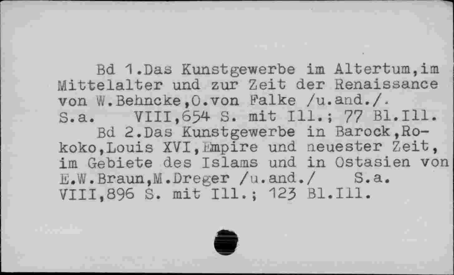 ﻿Bd 1.Das Kunstgewerbe im Altertum,im Mittelalter und zur Zeit der Renaissance von W.Behncke,0.von Falke /u.and./.
S.a. VIII,654 S. mit Ill.; 77 Bl.Ill.
Bd 2.Das Kunstgewerbe in Barock,Rokoko, Louis XVI,Empire und neuester Zeit, im Gebiete des Islams und in Ostasien von E.W.Braun,M.Dreger /u.and./	S.a.
VIII,896 S. mit Ill.; І23 Bl.Ill.